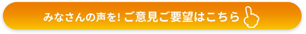 皆さんの声を！ご意見・ご要望はこちら